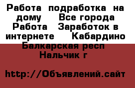 Работа (подработка) на дому   - Все города Работа » Заработок в интернете   . Кабардино-Балкарская респ.,Нальчик г.